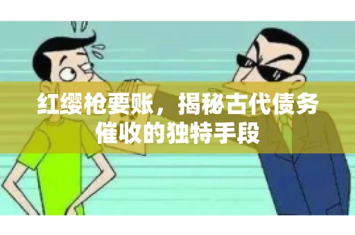 红缨枪要账，揭秘古代债务催收的独特手段