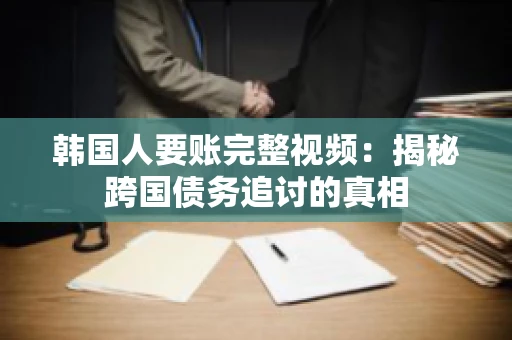 韩国人要账完整视频：揭秘跨国债务追讨的真相